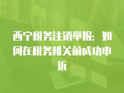 西寧稅務注銷舉報：如何在稅務機關前成功申訴