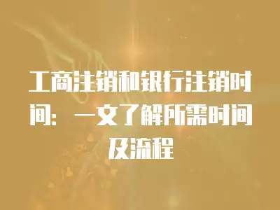 工商注銷和銀行注銷時(shí)間：一文了解所需時(shí)間及流程