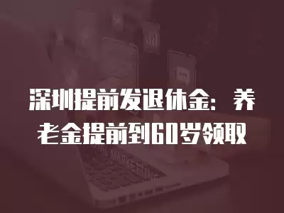 深圳提前發退休金：養老金提前到60歲領取