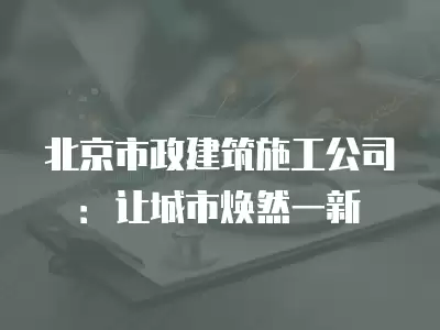 北京市政建筑施工公司：讓城市煥然一新