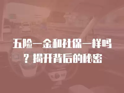 五險一金和社保一樣嗎？揭開背后的秘密