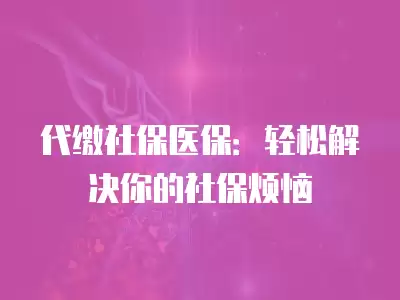 代繳社保醫保：輕松解決你的社保煩惱