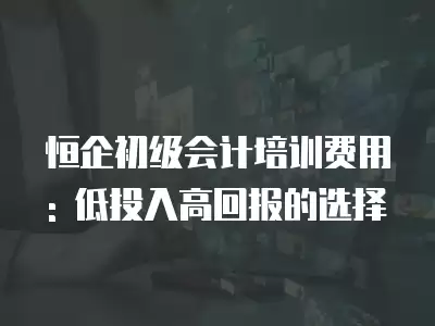 恒企初級會計培訓費用: 低投入高回報的選擇