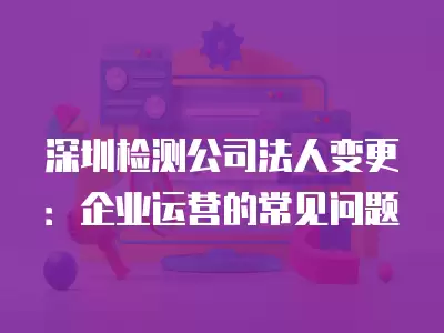 深圳檢測公司法人變更：企業運營的常見問題