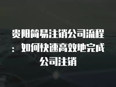 貴陽簡易注銷公司流程：如何快速高效地完成公司注銷