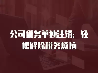 公司稅務單獨注銷：輕松解除稅務煩惱