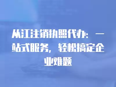 從江注銷執(zhí)照代辦：一站式服務(wù)，輕松搞定企業(yè)難題