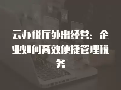 云辦稅廳外出經營：企業如何高效便捷管理稅務