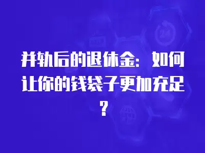 并軌后的退休金：如何讓你的錢袋子更加充足？