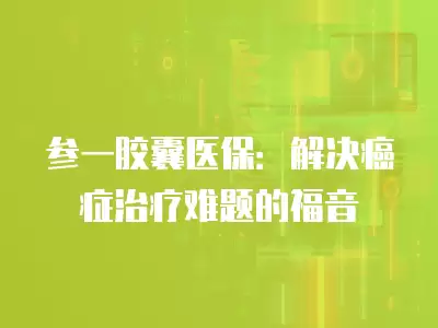 參一膠囊醫保：解決癌癥治療難題的福音