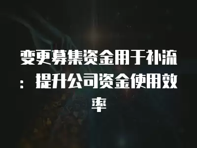 變更募集資金用于補流：提升公司資金使用效率