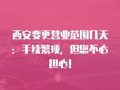 西安變更營業范圍幾天：手續繁瑣，但您不必擔心！