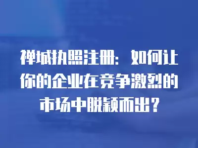 禪城執(zhí)照注冊(cè)：如何讓你的企業(yè)在競(jìng)爭(zhēng)激烈的市場(chǎng)中脫穎而出？