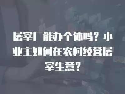 屠宰廠能辦個體嗎？小業主如何在農村經營屠宰生意？