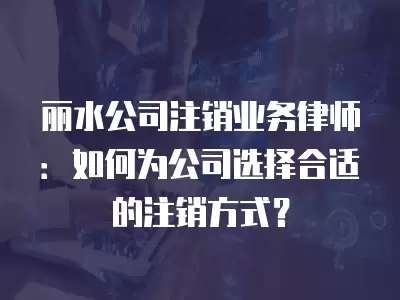 麗水公司注銷業務律師：如何為公司選擇合適的注銷方式？