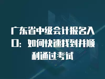 廣東省中級會計報名入口：如何快速找到并順利通過考試