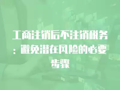 工商注銷后不注銷稅務: 避免潛在風險的必要步驟