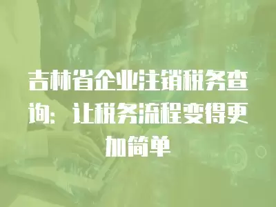 吉林省企業注銷稅務查詢：讓稅務流程變得更加簡單