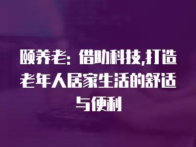 頤養老: 借助科技,打造老年人居家生活的舒適與便利