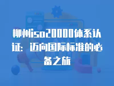 柳州iso20000體系認證：邁向國際標準的必備之旅