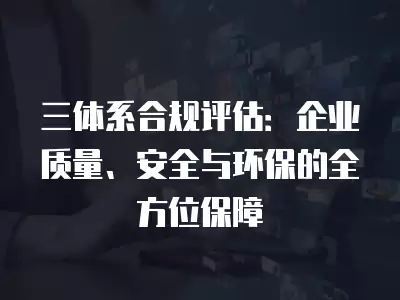 三體系合規評估：企業質量、安全與環保的全方位保障