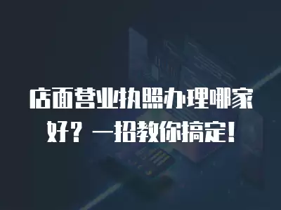 店面營業執照辦理哪家好？一招教你搞定！