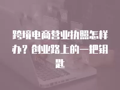 跨境電商營業(yè)執(zhí)照怎樣辦？創(chuàng)業(yè)路上的一把鑰匙