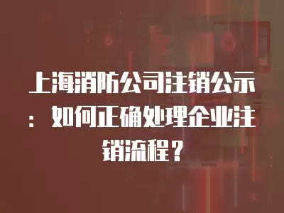 上海消防公司注銷公示：如何正確處理企業注銷流程？