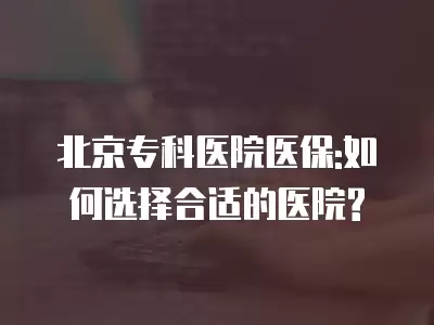 北京專科醫院醫保:如何選擇合適的醫院?