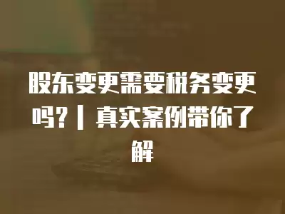 股東變更需要稅務(wù)變更嗎？| 真實(shí)案例帶你了解