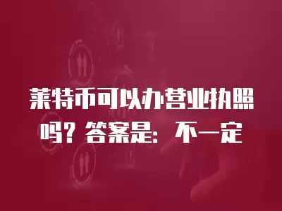 萊特幣可以辦營業(yè)執(zhí)照嗎？答案是：不一定