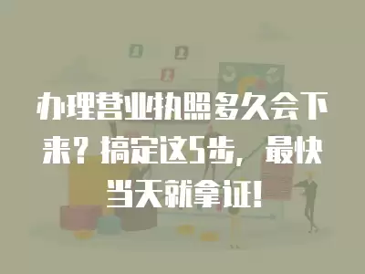 辦理營業執照多久會下來？搞定這5步，最快當天就拿證！