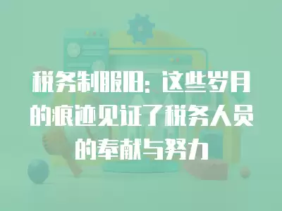 稅務制服舊: 這些歲月的痕跡見證了稅務人員的奉獻與努力