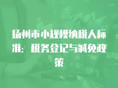 揚州市小規(guī)模納稅人標(biāo)準(zhǔn)：稅務(wù)登記與減免政策