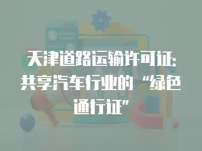 天津道路運輸許可證: 共享汽車行業的“綠色通行證”