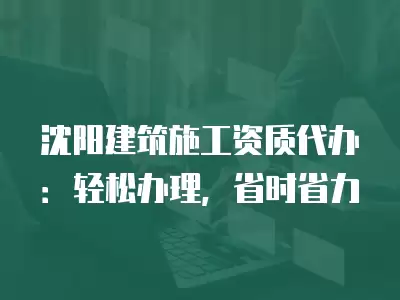 沈陽建筑施工資質(zhì)代辦：輕松辦理，省時省力