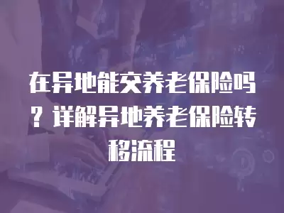 在異地能交養老保險嗎？詳解異地養老保險轉移流程