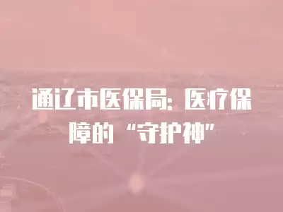 通遼市醫(yī)保局: 醫(yī)療保障的“守護神”