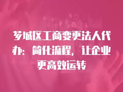 薌城區工商變更法人代辦：簡化流程，讓企業更高效運轉