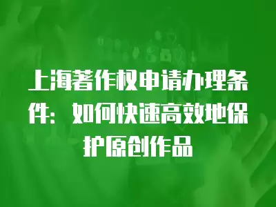 上海著作權申請辦理條件：如何快速高效地保護原創作品