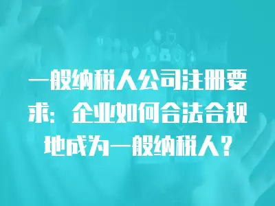 一般納稅人公司注冊要求：企業如何合法合規地成為一般納稅人？