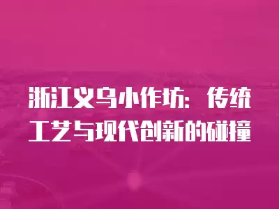 浙江義烏小作坊：傳統工藝與現代創新的碰撞