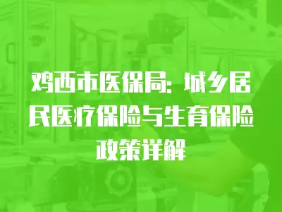 雞西市醫(yī)保局: 城鄉(xiāng)居民醫(yī)療保險與生育保險政策詳解