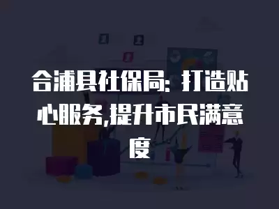 合浦縣社保局: 打造貼心服務,提升市民滿意度