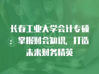 長春工業(yè)大學會計專碩：掌握財會知識，打造未來財務精英