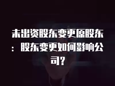 未出資股東變更原股東：股東變更如何影響公司？