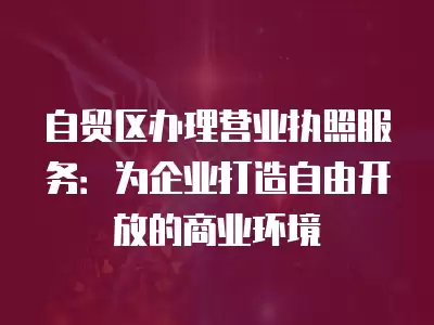 自貿區辦理營業執照服務：為企業打造自由開放的商業環境