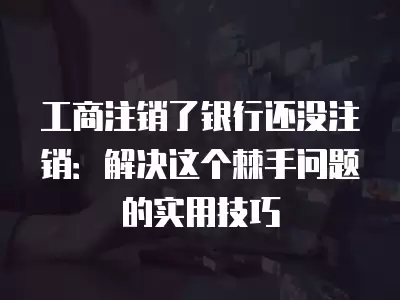 工商注銷了銀行還沒注銷：解決這個棘手問題的實用技巧