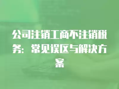 公司注銷工商不注銷稅務：常見誤區(qū)與解決方案