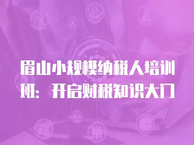 眉山小規模納稅人培訓班：開啟財稅知識大門